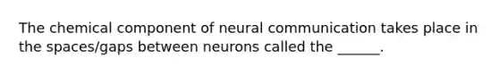 The chemical component of neural communication takes place in the spaces/gaps between neurons called the ______.