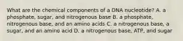 What are the chemical components of a DNA nucleotide? A. a phosphate, sugar, and nitrogenous base B. a phosphate, nitrogenous base, and an amino acids C. a nitrogenous base, a sugar, and an amino acid D. a nitrogenous base, ATP, and sugar