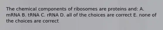 The chemical components of ribosomes are proteins and: A. mRNA B. tRNA C. rRNA D. all of the choices are correct E. none of the choices are correct