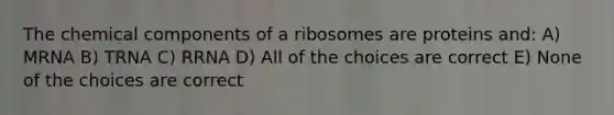 The chemical components of a ribosomes are proteins and: A) MRNA B) TRNA C) RRNA D) All of the choices are correct E) None of the choices are correct