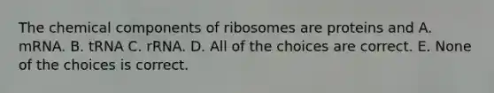 The chemical components of ribosomes are proteins and A. mRNA. B. tRNA C. rRNA. D. All of the choices are correct. E. None of the choices is correct.