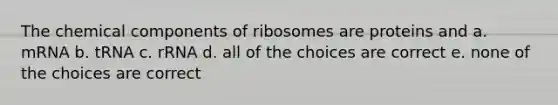 The chemical components of ribosomes are proteins and a. mRNA b. tRNA c. rRNA d. all of the choices are correct e. none of the choices are correct