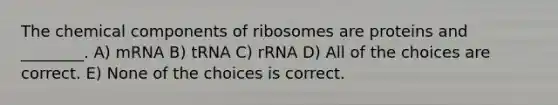 The chemical components of ribosomes are proteins and ________. A) mRNA B) tRNA C) rRNA D) All of the choices are correct. E) None of the choices is correct.