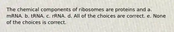 The chemical components of ribosomes are proteins and a. mRNA. b. tRNA. c. rRNA. d. All of the choices are correct. e. None of the choices is correct.