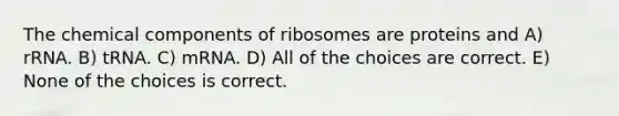 The chemical components of ribosomes are proteins and A) rRNA. B) tRNA. C) mRNA. D) All of the choices are correct. E) None of the choices is correct.