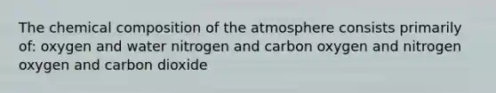 The chemical composition of the atmosphere consists primarily of: oxygen and water nitrogen and carbon oxygen and nitrogen oxygen and carbon dioxide