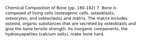 Chemical Composition of Bone (pp. 180-182) 7. Bone is composed of living cells (osteogenic cells, osteoblasts, osteocytes, and osteoclasts) and matrix. The matrix includes osteoid, organic substances that are secreted by osteoblasts and give the bone tensile strength. Its inorganic components, the hydroxyapatites (calcium salts), make bone hard.