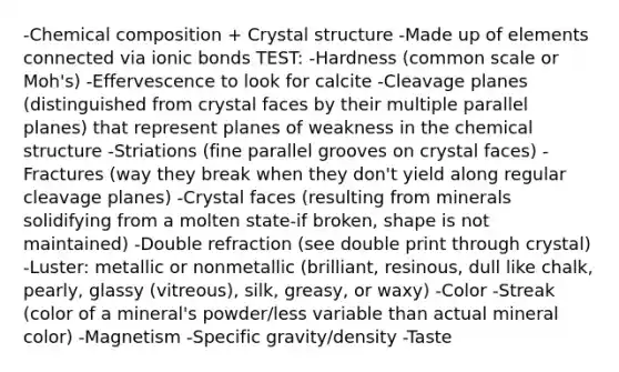 -Chemical composition + Crystal structure -Made up of elements connected via ionic bonds TEST: -Hardness (common scale or Moh's) -Effervescence to look for calcite -Cleavage planes (distinguished from crystal faces by their multiple parallel planes) that represent planes of weakness in the chemical structure -Striations (fine parallel grooves on crystal faces) -Fractures (way they break when they don't yield along regular cleavage planes) -Crystal faces (resulting from minerals solidifying from a molten state-if broken, shape is not maintained) -Double refraction (see double print through crystal) -Luster: metallic or nonmetallic (brilliant, resinous, dull like chalk, pearly, glassy (vitreous), silk, greasy, or waxy) -Color -Streak (color of a mineral's powder/less variable than actual mineral color) -Magnetism -Specific gravity/density -Taste