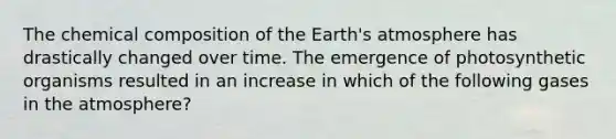 The chemical composition of the Earth's atmosphere has drastically changed over time. The emergence of photosynthetic organisms resulted in an increase in which of the following gases in the atmosphere?