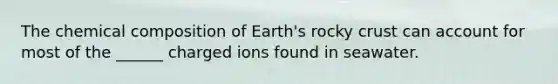 The chemical composition of Earth's rocky crust can account for most of the ______ charged ions found in seawater.