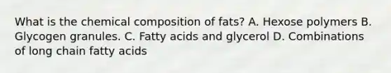 What is the chemical composition of fats? A. Hexose polymers B. Glycogen granules. C. Fatty acids and glycerol D. Combinations of long chain fatty acids