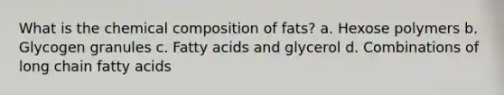 What is the chemical composition of fats? a. Hexose polymers b. Glycogen granules c. Fatty acids and glycerol d. Combinations of long chain fatty acids