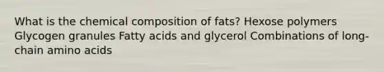 What is the chemical composition of fats? Hexose polymers Glycogen granules Fatty acids and glycerol Combinations of long-chain amino acids