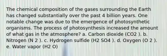 The chemical composition of the gases surrounding the Earth has changed substantially over the past 4 billion years. One notable change was due to the emergence of photosynthetic organisms. The process of photosynthesis increased the amount of what gas in the atmosphere? a. Carbon dioxide (CO2 ). b. Nitrogen (N 2 ). c. Hydrogen sulfide (H2 SO4 ). d. Oxygen (O 2 ). e. Water vapor (H2 O)