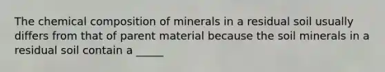 The chemical composition of minerals in a residual soil usually differs from that of parent material because the soil minerals in a residual soil contain a _____