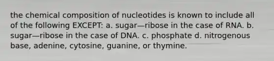 the <a href='https://www.questionai.com/knowledge/kyw8ckUHTv-chemical-composition' class='anchor-knowledge'>chemical composition</a> of nucleotides is known to include all of the following EXCEPT: a. sugar—ribose in the case of RNA. b. sugar—ribose in the case of DNA. c. phosphate d. nitrogenous base, adenine, cytosine, guanine, or thymine.