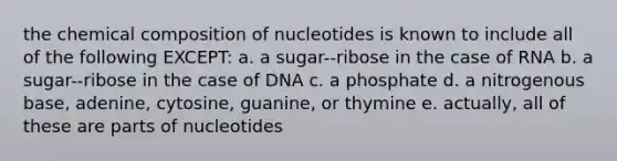 the <a href='https://www.questionai.com/knowledge/kyw8ckUHTv-chemical-composition' class='anchor-knowledge'>chemical composition</a> of nucleotides is known to include all of the following EXCEPT: a. a sugar--ribose in the case of RNA b. a sugar--ribose in the case of DNA c. a phosphate d. a nitrogenous base, adenine, cytosine, guanine, or thymine e. actually, all of these are parts of nucleotides