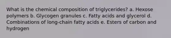 What is the chemical composition of triglycerides? a. Hexose polymers b. Glycogen granules c. Fatty acids and glycerol d. Combinations of long-chain fatty acids e. Esters of carbon and hydrogen