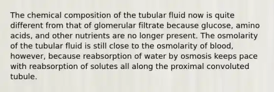 The <a href='https://www.questionai.com/knowledge/kyw8ckUHTv-chemical-composition' class='anchor-knowledge'>chemical composition</a> of the tubular fluid now is quite different from that of glomerular filtrate because glucose, <a href='https://www.questionai.com/knowledge/k9gb720LCl-amino-acids' class='anchor-knowledge'>amino acids</a>, and other nutrients are no longer present. The osmolarity of the tubular fluid is still close to the osmolarity of blood, however, because reabsorption of water by osmosis keeps pace with reabsorption of solutes all along the proximal convoluted tubule.