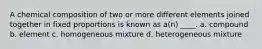 A chemical composition of two or more different elements joined together in fixed proportions is known as a(n) ____. a. compound b. element c. homogeneous mixture d. heterogeneous mixture