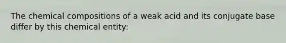 The chemical compositions of a weak acid and its conjugate base differ by this chemical entity: