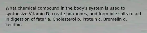 What chemical compound in the body's system is used to synthesize Vitamin D, create hormones, and form bile salts to aid in digestion of fats? a. Cholesterol b. Protein c. Bromelin d. Lecithin