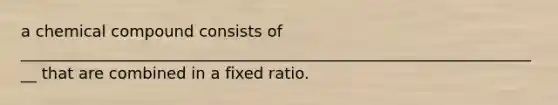 a chemical compound consists of ___________________________________________________________________ that are combined in a fixed ratio.