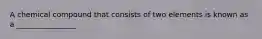 A chemical compound that consists of two elements is known as a ________________