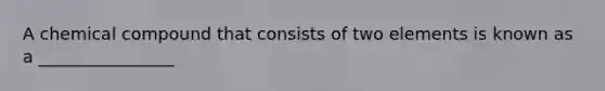 A chemical compound that consists of two elements is known as a ________________