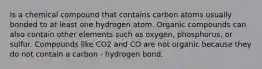 Is a chemical compound that contains carbon atoms usually bonded to at least one hydrogen atom. Organic compounds can also contain other elements such as oxygen, phosphorus, or sulfur. Compounds like CO2 and CO are not organic because they do not contain a carbon - hydrogen bond.