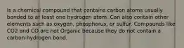 Is a chemical compound that contains carbon atoms usually bonded to at least one hydrogen atom. Can also contain other elements such as oxygen, phosphorus, or sulfur. Compounds like CO2 and CO are not Organic because they do not contain a carbon-hydrogen bond.