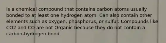 Is a chemical compound that contains carbon atoms usually bonded to at least one hydrogen atom. Can also contain other elements such as oxygen, phosphorus, or sulfur. Compounds like CO2 and CO are not Organic because they do not contain a carbon-hydrogen bond.