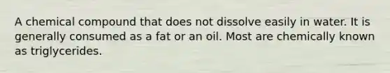 A chemical compound that does not dissolve easily in water. It is generally consumed as a fat or an oil. Most are chemically known as triglycerides.