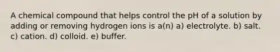 A chemical compound that helps control the pH of a solution by adding or removing hydrogen ions is a(n) a) electrolyte. b) salt. c) cation. d) colloid. e) buffer.