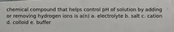 chemical compound that helps control pH of solution by adding or removing hydrogen ions is a(n) a. electrolyte b. salt c. cation d. colloid e. buffer