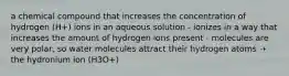 a chemical compound that increases the concentration of hydrogen (H+) ions in an aqueous solution - ionizes in a way that increases the amount of hydrogen ions present - molecules are very polar, so water molecules attract their hydrogen atoms ➝‬ the hydronium ion (H3O+)