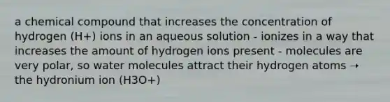 a chemical compound that increases the concentration of hydrogen (H+) ions in an aqueous solution - ionizes in a way that increases the amount of hydrogen ions present - molecules are very polar, so <a href='https://www.questionai.com/knowledge/kTK3J5aMdd-water-molecules' class='anchor-knowledge'>water molecules</a> attract their hydrogen atoms ➝‬ the hydronium ion (H3O+)