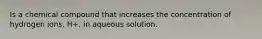 Is a chemical compound that increases the concentration of hydrogen ions, H+, in aqueous solution.