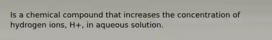 Is a chemical compound that increases the concentration of hydrogen ions, H+, in aqueous solution.