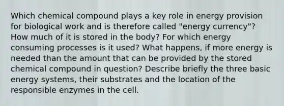 Which chemical compound plays a key role in energy provision for biological work and is therefore called "energy currency"? How much of it is stored in the body? For which energy consuming processes is it used? What happens, if more energy is needed than the amount that can be provided by the stored chemical compound in question? Describe briefly the three basic energy systems, their substrates and the location of the responsible enzymes in the cell.