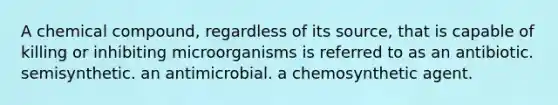 A chemical compound, regardless of its source, that is capable of killing or inhibiting microorganisms is referred to as an antibiotic. semisynthetic. an antimicrobial. a chemosynthetic agent.