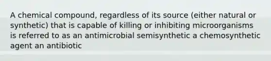 A chemical compound, regardless of its source (either natural or synthetic) that is capable of killing or inhibiting microorganisms is referred to as an antimicrobial semisynthetic a chemosynthetic agent an antibiotic