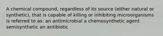 A chemical compound, regardless of its source (either natural or synthetic), that is capable of killing or inhibiting microorganisms is referred to as: an antimicrobial a chemosynthetic agent semisynthetic an antibiotic