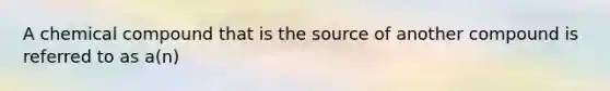 A chemical compound that is the source of another compound is referred to as a(n)