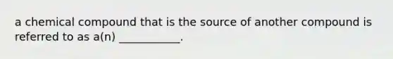 a chemical compound that is the source of another compound is referred to as a(n) ___________.