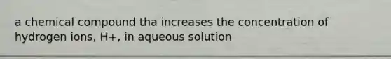 a chemical compound tha increases the concentration of hydrogen ions, H+, in aqueous solution