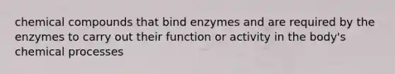 chemical compounds that bind enzymes and are required by the enzymes to carry out their function or activity in the body's chemical processes