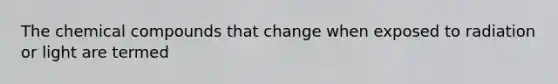 The chemical compounds that change when exposed to radiation or light are termed