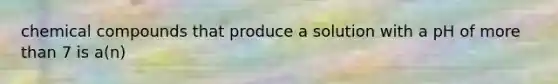 chemical compounds that produce a solution with a pH of more than 7 is a(n)