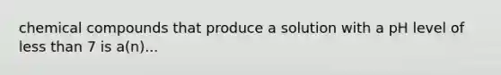 chemical compounds that produce a solution with a pH level of less than 7 is a(n)...